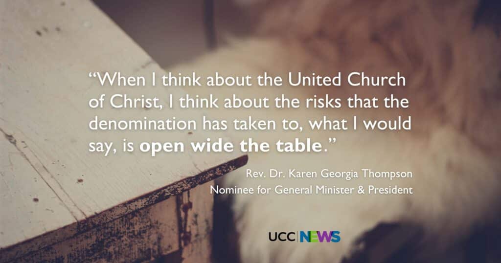 A quote from Rev. Dr. Karen Georgia Thompson, Nominee for General Minister and President: "When I think about the United Church of Christ, I think about the risks that the denomination has taken to, what I would say, is open wide the table."