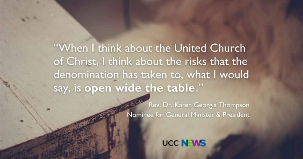 A quote from Rev. Dr. Karen Georgia Thompson, Nominee for General Minister and President: "When I think about the United Church of Christ, I think about the risks that the denomination has taken to, what I would say, is open wide the table."