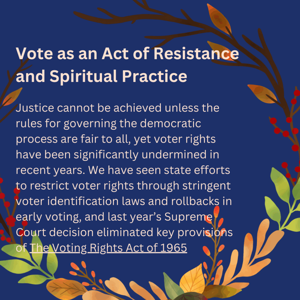 Vote as an Act of Resistance
and Spiritual Practice

Justice cannot be achieved unless the
rules for governing the democratic
process are fair to all, yet voter rights
have been significantly undermined in
recent years. We have seen state efforts
to restrict voter rights through stringent
voter identification laws and rollbacks in
early voting, and last year's Supreme
Court decision eliminated key provisions
of The Voting Rights Act of 1965