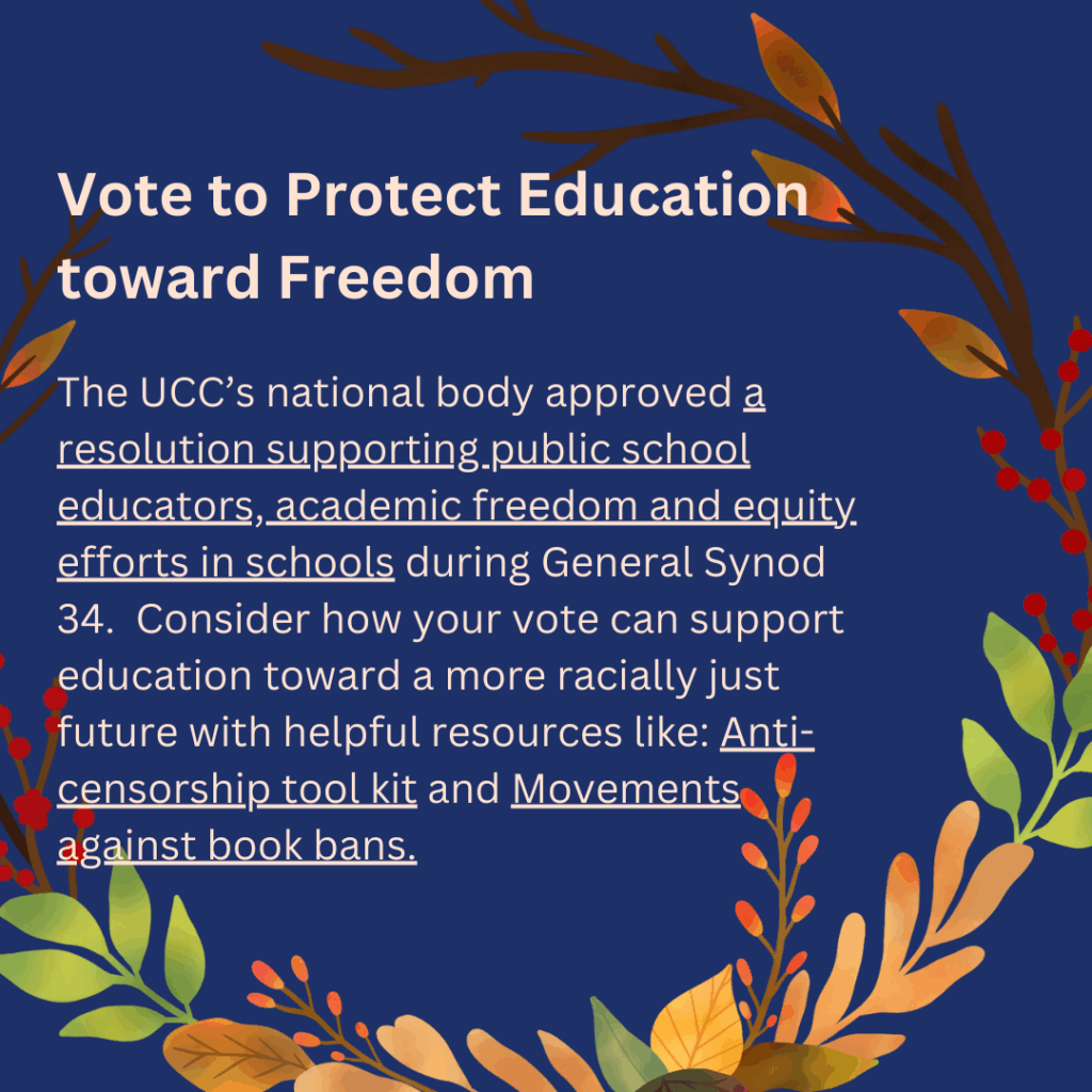 Vote to Protect Education
toward Freedom
The UCC's national body approved a
resolution supporting public school
educators, academic freedom and equity
efforts in schools during General Synod
34. Consider how your vote can support
education toward a more racially just
future with helpful resources like: Anti-
censorship tool kit and Movements
against book bans.