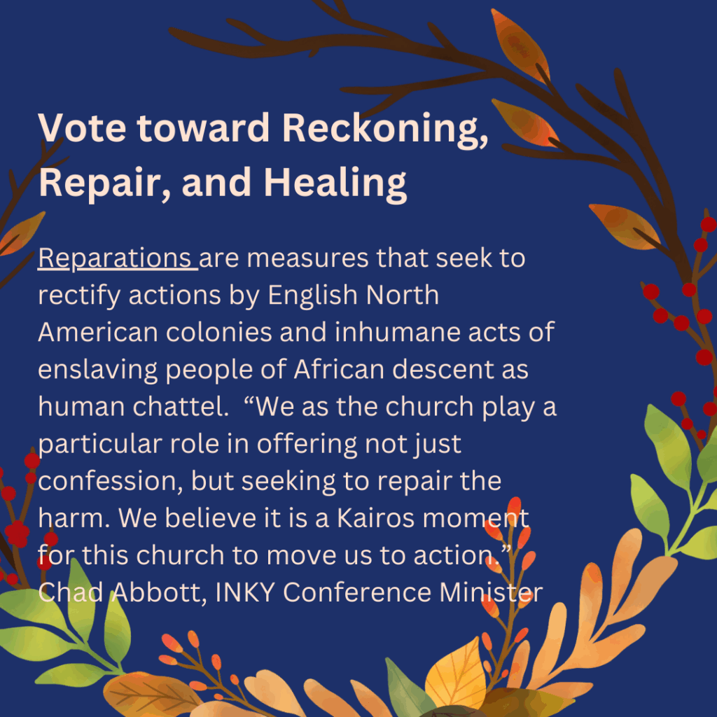 Vote toward Reckoning,
Repair, and Healing

Reparations are measures that seek to
rectify actions by English North
American colonies and inhumane acts of
enslaving people of African descent as
human chattel. "We as the church play a
particular role in offering not just
confession, but seeking to repair the
harm. We believe it is a Kairos moment
for this church to move us to action
Chad Abbott, INKY Conference Minister