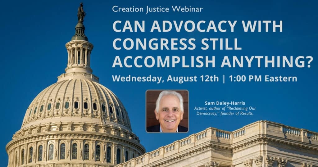 This graphic displays a profile view of the US Capitol with a clear, blue sky behind it. The following text is displayed over the top: Creation Justice Webinar - Can advocacy with congress still accomplish anything? Date: August 12 at 1:00pm ET. Special Guest: Sam Daley-Harris - Activist, author of "Reclaiming Our Democracy", founder of Results.