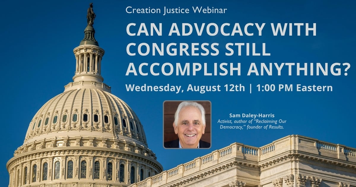 This graphic displays a profile view of the US Capitol with a clear, blue sky behind it. The following text is displayed over the top: Creation Justice Webinar - Can advocacy with congress still accomplish anything? Date: August 12 at 1:00pm ET. Special Guest: Sam Daley-Harris - Activist, author of "Reclaiming Our Democracy", founder of Results.