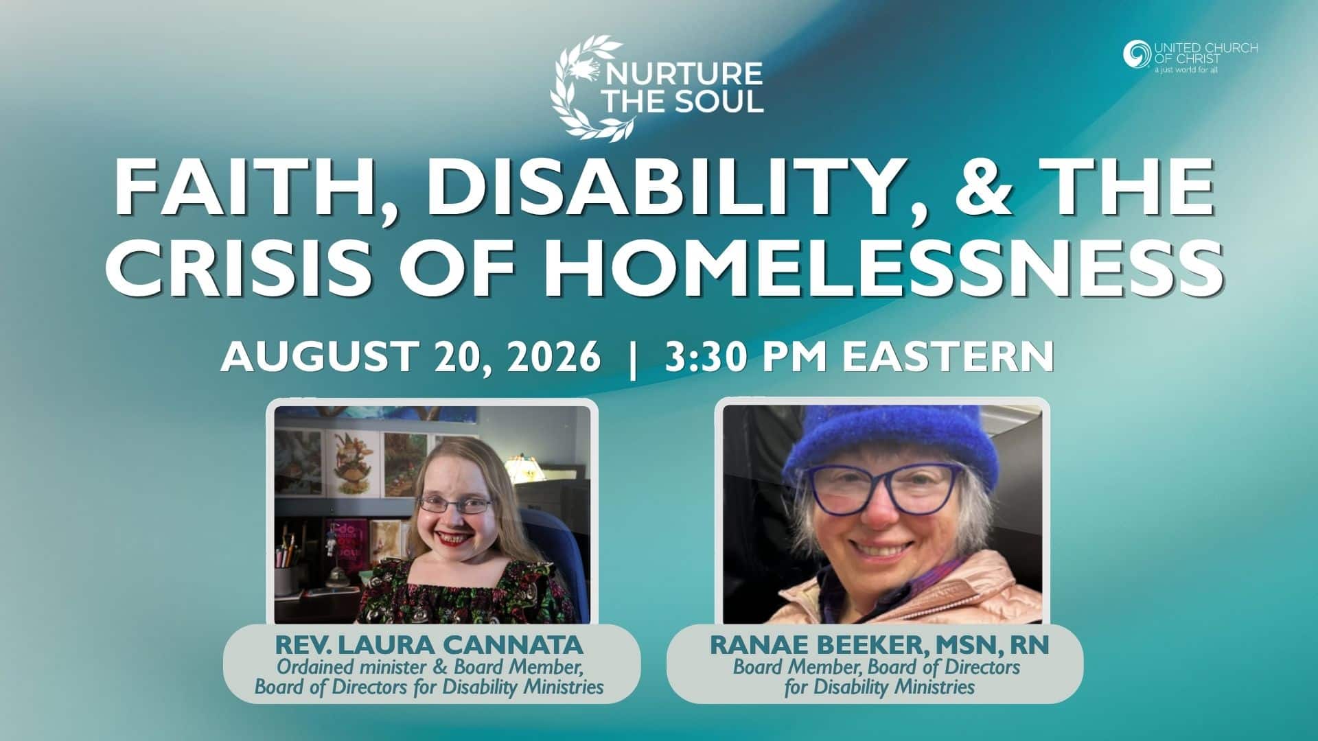 Nurture the Soul Webinar graphic that has a greenish background. It features the title of the webinar: Faith, Disability, & the Crisis of the Homelessness. It also lists the date and time the webinar is being held August 20, 2026 at 3:30pm and also shows headshots of the two webinar guests: Rev. Laura Cannata, Ordained minister & board member, board of directors for disability ministries and Ranae Beeker, MSN, RN, Board member, Board of Directors for disability ministries