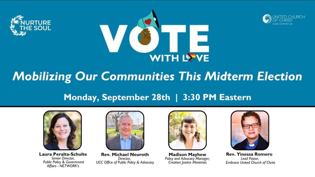Promotional webinar graphic that is blue ont eh top and white on the bottom. It features text about the webinar and its participants along with headshots of them and the UCC and Nurture the Soul logos. Text reads: Vote with Love: Mobilizing Our Communities This Midterm Election, Monday, September 28th | 3:30PM Eastern. Participants are Laura Peralta-Schulte (Senior Director, Public Policy & Government Affairs - NETWORK's), Rev Michael Neuroth (Director, UCC Office of Public Policy & Advocacy), Madison Mayhew (Policy and Advocacy Manager, Creation Justice Ministries), and Rev Yinessa Romero (Lead Pastor, Embrace United Church of Christ).