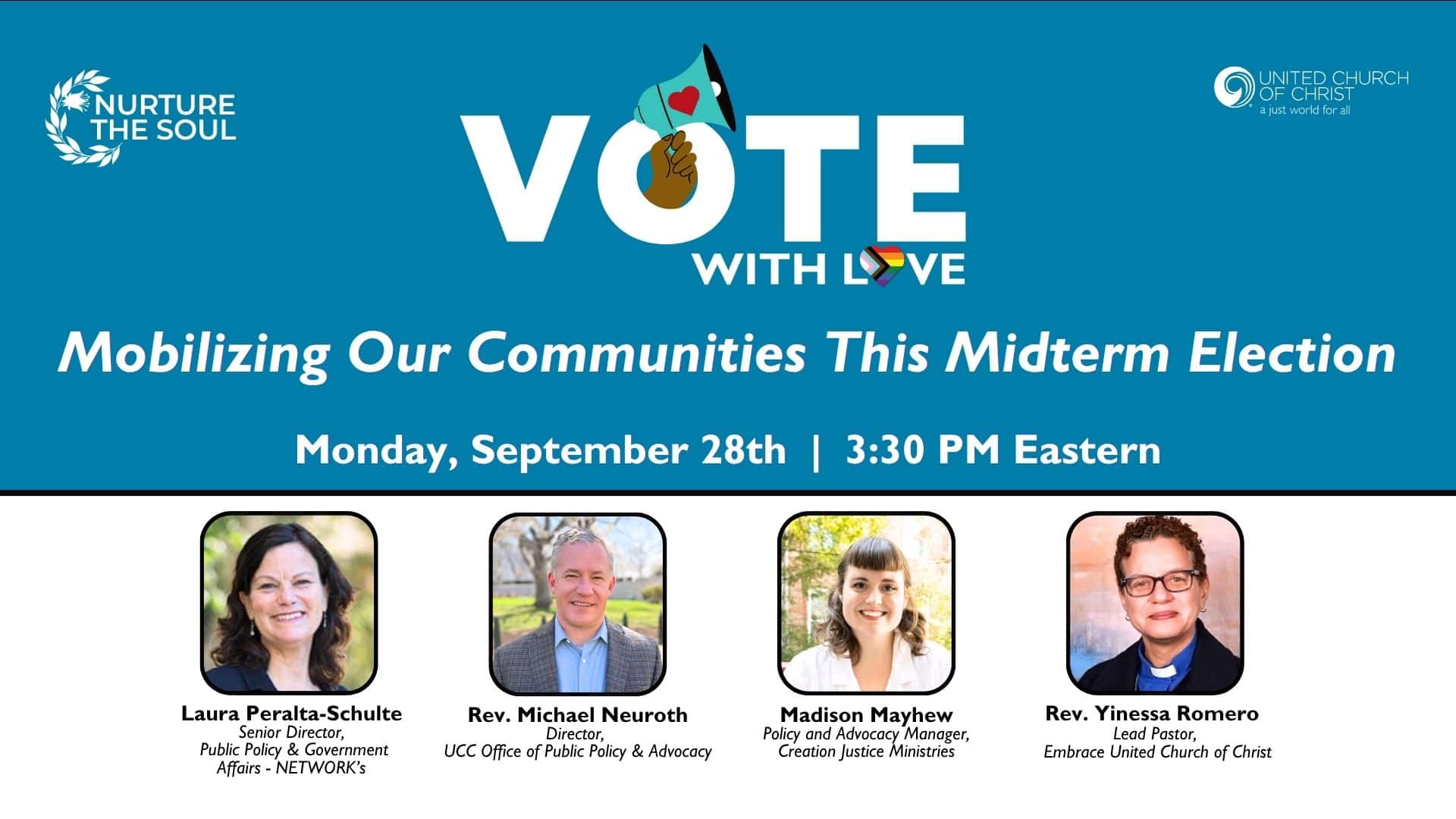 Promotional webinar graphic that is blue ont eh top and white on the bottom. It features text about the webinar and its participants along with headshots of them and the UCC and Nurture the Soul logos. Text reads: Vote with Love: Mobilizing Our Communities This Midterm Election, Monday, September 28th | 3:30PM Eastern. Participants are Laura Peralta-Schulte (Senior Director, Public Policy & Government Affairs - NETWORK's), Rev Michael Neuroth (Director, UCC Office of Public Policy & Advocacy), Madison Mayhew (Policy and Advocacy Manager, Creation Justice Ministries), and Rev Yinessa Romero (Lead Pastor, Embrace United Church of Christ).