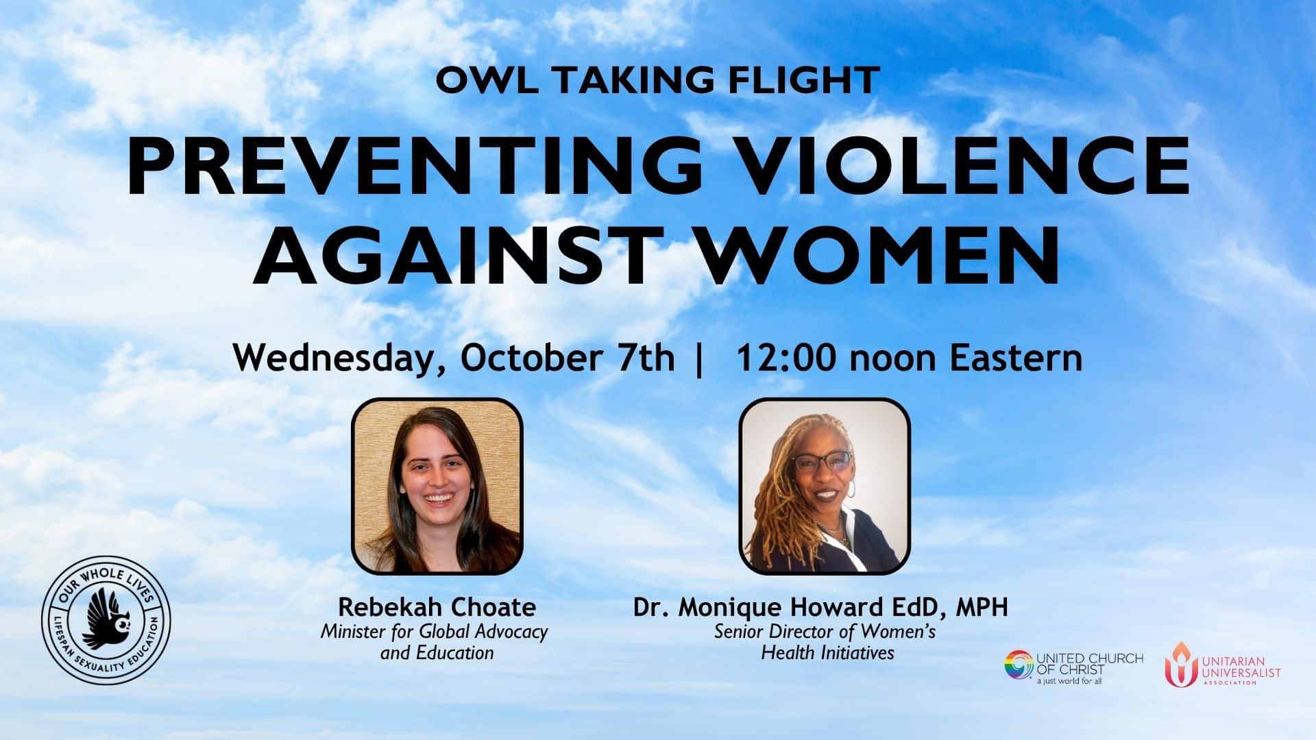 Promotional webinar graphic featuring blue skies filled with clouds and the following text, photos, logos: Owl Taking Flight Preventing Violence Against Women, Wednesday, October 7 | 12:00 noon eastern. Graphic features headshots of two webinar panelists, Rebekah Choate, Minister for Global Advocacy adn Education and Dr. Monique Howard EdD, MPH, Senior Director of Women's Health Initiatives. The graphic also has three logos, the Our Whole Lives, logom the UCC logo and the Unitarian Universalist logo