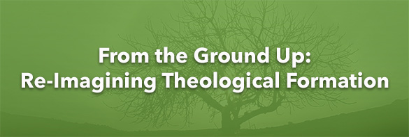From the Ground Up: Re-Imagining Theological Formation